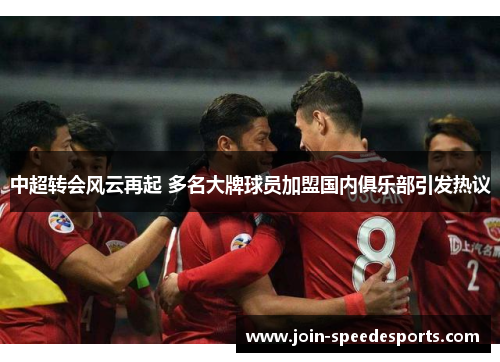中超转会风云再起 多名大牌球员加盟国内俱乐部引发热议 中超转会风云再起 多名大牌球员加盟国内俱乐部引发热议