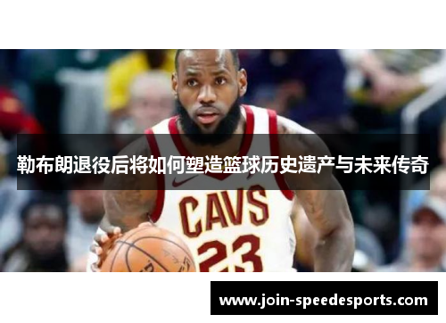 勒布朗退役后将如何塑造篮球历史遗产与未来传奇