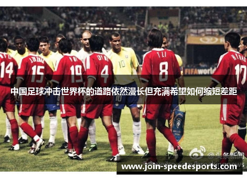 中国足球冲击世界杯的道路依然漫长但充满希望如何缩短差距 中国足球冲击世界杯的道路依然漫长但充满希望如何缩短差距