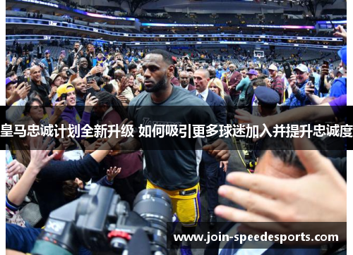 皇马忠诚计划全新升级 如何吸引更多球迷加入并提升忠诚度