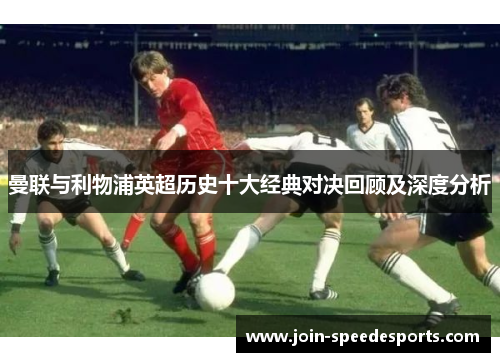 曼联与利物浦英超历史十大经典对决回顾及深度分析