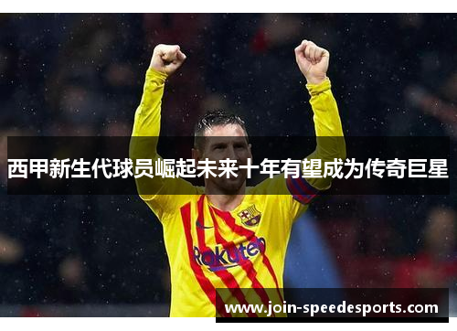 西甲新生代球员崛起未来十年有望成为传奇巨星