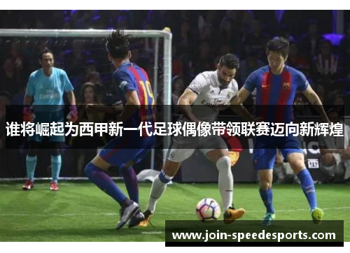 谁将崛起为西甲新一代足球偶像带领联赛迈向新辉煌