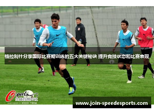 格拉利什分享国际比赛期训练的五大关键秘诀 提升竞技状态和比赛表现