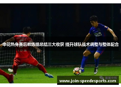 申花热身赛后教练组总结三大收获 提升球队战术调整与整体配合