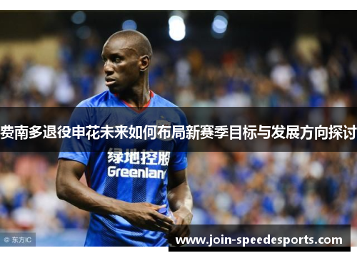 费南多退役申花未来如何布局新赛季目标与发展方向探讨 费南多退役申花未来如何布局新赛季目标与发展方向探讨