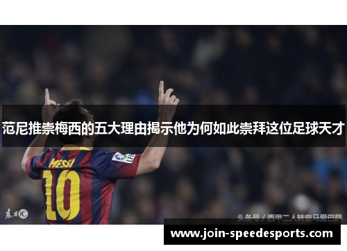 范尼推崇梅西的五大理由揭示他为何如此崇拜这位足球天才