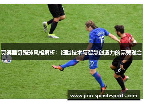 莫德里奇踢球风格解析：细腻技术与智慧创造力的完美融合