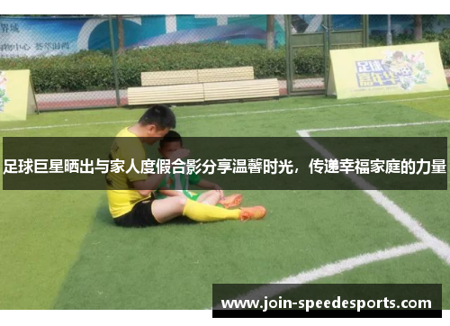 足球巨星晒出与家人度假合影分享温馨时光，传递幸福家庭的力量